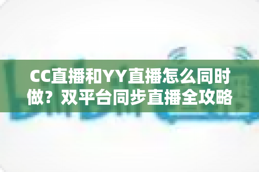 CC直播和YY直播怎么同时做？双平台同步直播全攻略与实用技巧详解