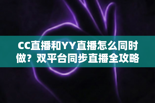 CC直播和YY直播怎么同时做？双平台同步直播全攻略与实用技巧详解