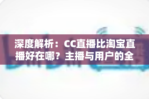 深度解析：CC直播比淘宝直播好在哪？主播与用户的全方位对比指南