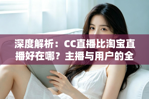 深度解析：CC直播比淘宝直播好在哪？主播与用户的全方位对比指南