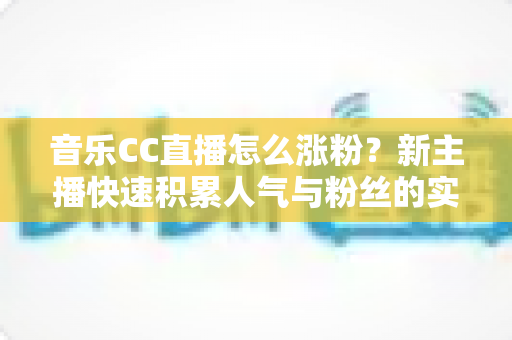 音乐CC直播怎么涨粉？新主播快速积累人气与粉丝的实用涨粉攻略全解析