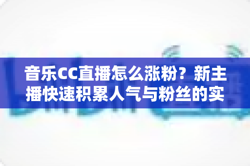音乐CC直播怎么涨粉？新主播快速积累人气与粉丝的实用涨粉攻略全解析