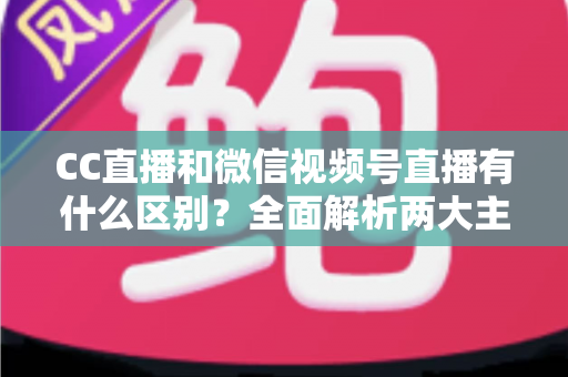CC直播和微信视频号直播有什么区别?全面解析两大主流直播平台的差异与选择指南 CC直播和微信视频号直播有什么区别?全面解析两大主流直播平台的差异与选择指南