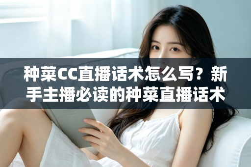 种菜CC直播话术怎么写？新手主播必读的种菜直播话术模板与高转化实战指南