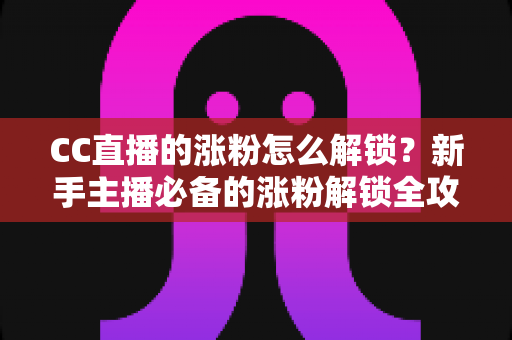 CC直播的涨粉怎么解锁?新手主播必备的涨粉解锁全攻略与实用技巧大全 CC直播的涨粉怎么解锁?新手主播必备的涨粉解锁全攻略与实用技巧大全