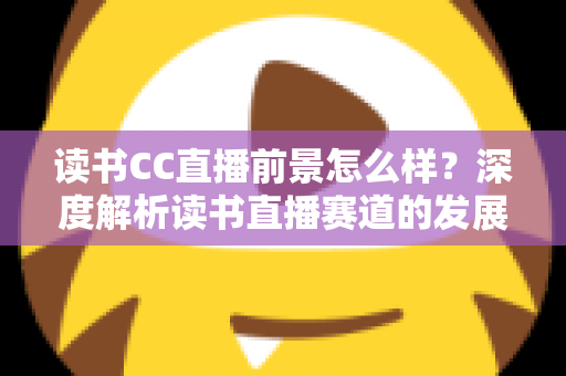 读书CC直播前景怎么样？深度解析读书直播赛道的发展潜力与变现机遇
