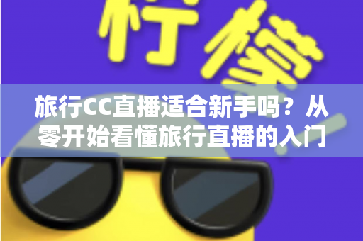 旅行CC直播适合新手吗？从零开始看懂旅行直播的入门指南与实操建议