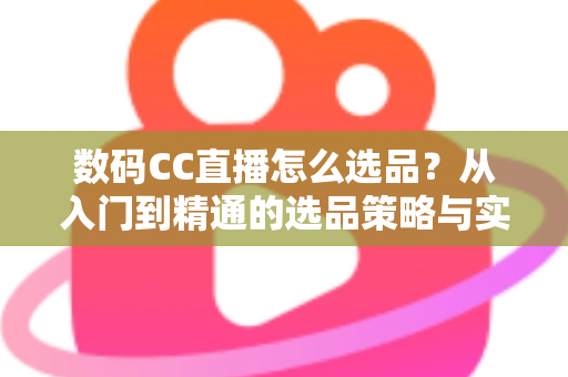 数码CC直播怎么选品？从入门到精通的选品策略与实战指南全解析