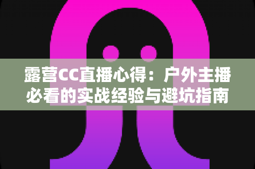 露营CC直播心得：户外主播必看的实战经验与避坑指南