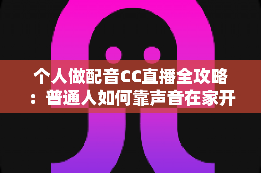个人做配音CC直播全攻略：普通人如何靠声音在家开启直播副业变现之路