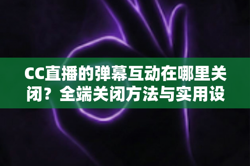CC直播的弹幕互动在哪里关闭？全端关闭方法与实用设置指南一网打尽