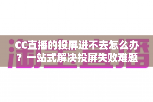 CC直播的投屏进不去怎么办？一站式解决投屏失败难题的完整指南