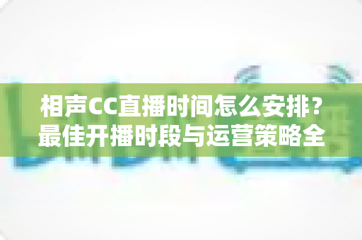 相声CC直播时间怎么安排?最佳开播时段与运营策略全解析 相声CC直播时间怎么安排?最佳开播时段与运营策略全解析