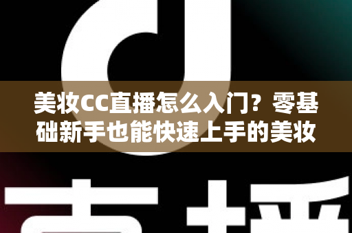 美妆CC直播怎么入门？零基础新手也能快速上手的美妆直播实战全攻略