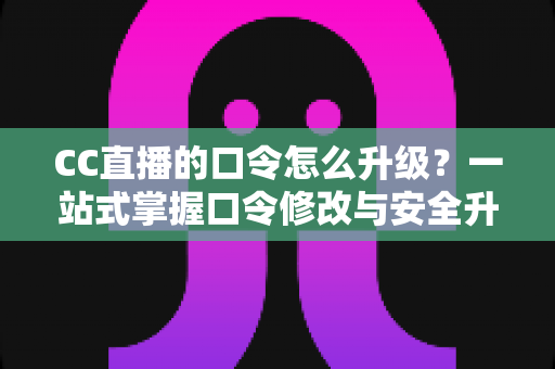 CC直播的口令怎么升级？一站式掌握口令修改与安全升级全攻略，让直播账号固若金汤