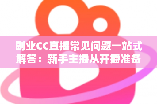 副业CC直播常见问题一站式解答：新手主播从开播准备到稳定变现的完全指南