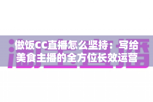 做饭CC直播怎么坚持：写给美食主播的全方位长效运营指南