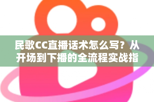 民歌CC直播话术怎么写?从开场到下播的全流程实战指南 民歌CC直播话术怎么写?从开场到下播的全流程实战指南