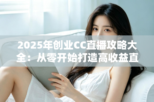 2025年创业CC直播攻略大全：从零开始打造高收益直播事业的实战指南