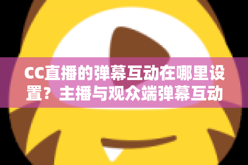 CC直播的弹幕互动在哪里设置？主播与观众端弹幕互动设置全流程指南