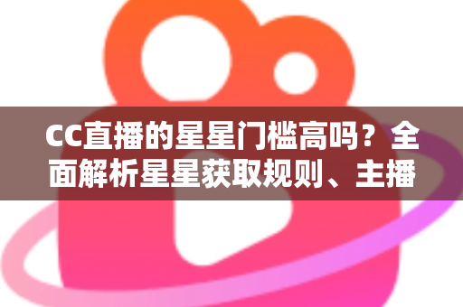 CC直播的星星门槛高吗？全面解析星星获取规则、主播成长路径与快速进阶指南