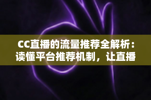 CC直播的流量推荐全解析：读懂平台推荐机制，让直播间人气稳步增长