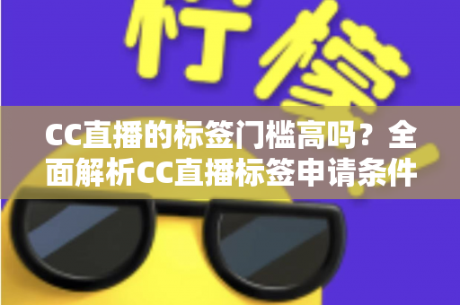 CC直播的标签门槛高吗？全面解析CC直播标签申请条件、审核标准与快速过审实用技巧