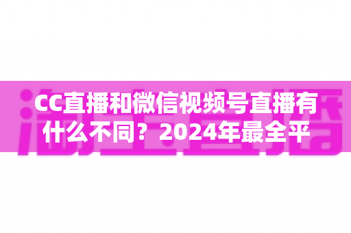 CC直播和微信视频号直播有什么不同？2024年最全平台差异对比与选择指南