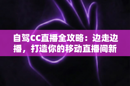 自驾CC直播全攻略：边走边播，打造你的移动直播间新玩法