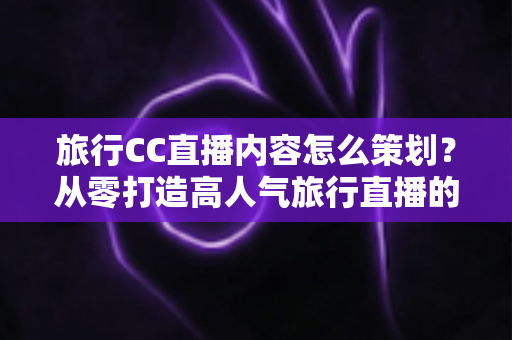 旅行CC直播内容怎么策划？从零打造高人气旅行直播的全方位实战指南