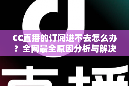 CC直播的订阅进不去怎么办？全网最全原因分析与解决方法一览