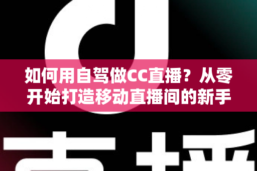 如何用自驾做CC直播？从零开始打造移动直播间的新手全攻略