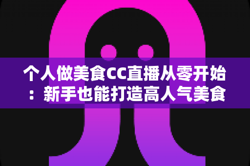 个人做美食CC直播从零开始：新手也能打造高人气美食直播间的实用指南