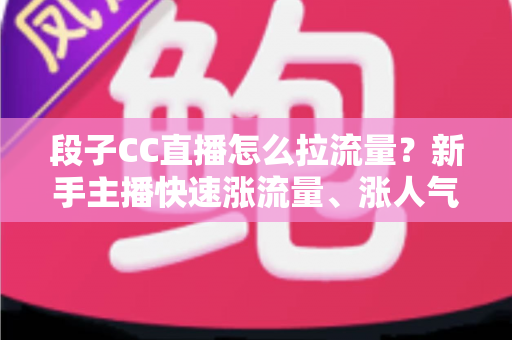 段子CC直播怎么拉流量？新手主播快速涨流量、涨人气的实战攻略全解析