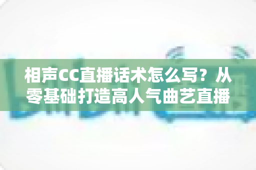 相声CC直播话术怎么写?从零基础打造高人气曲艺直播间的完整话术创作指南 相声CC直播话术怎么写?从零基础打造高人气曲艺直播间的完整话术创作指南