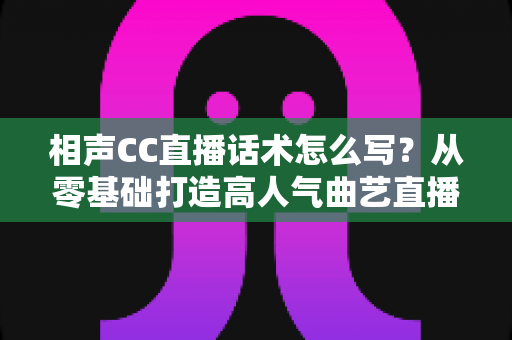 相声CC直播话术怎么写?从零基础打造高人气曲艺直播间的完整话术创作指南 相声CC直播话术怎么写?从零基础打造高人气曲艺直播间的完整话术创作指南