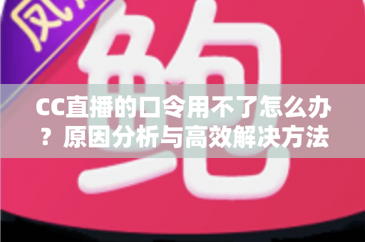 CC直播的口令用不了怎么办？原因分析与高效解决方法全攻略