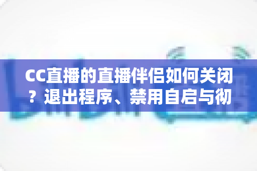 CC直播的直播伴侣如何关闭？退出程序、禁用自启与彻底卸载的完整指南