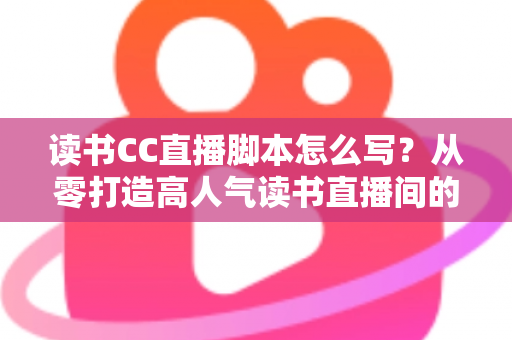 读书CC直播脚本怎么写？从零打造高人气读书直播间的全流程实操指南