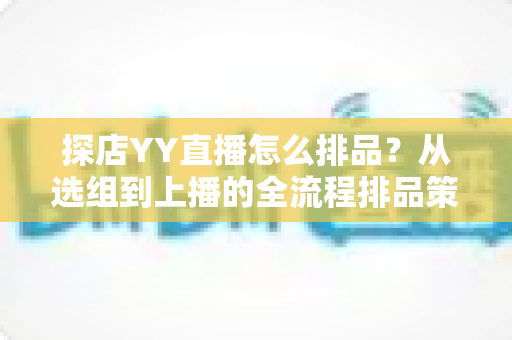 探店YY直播怎么排品？从选组到上播的全流程排品策略与实战技巧详解