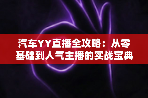 汽车YY直播全攻略：从零基础到人气主播的实战宝典