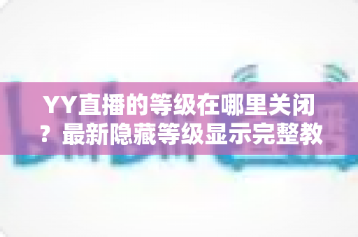 YY直播的等级在哪里关闭？最新隐藏等级显示完整教程与实用指南