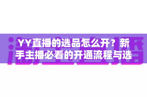 YY直播的选品怎么开？新手主播必看的开通流程与选品实战指南