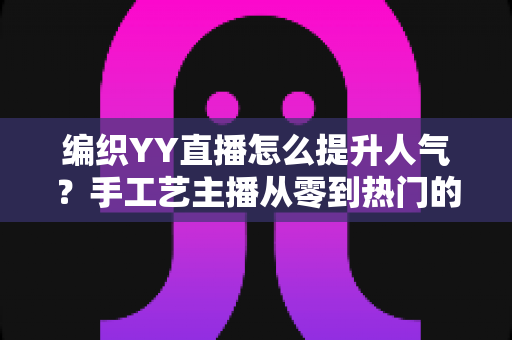 编织YY直播怎么提升人气？手工艺主播从零到热门的完整实战指南