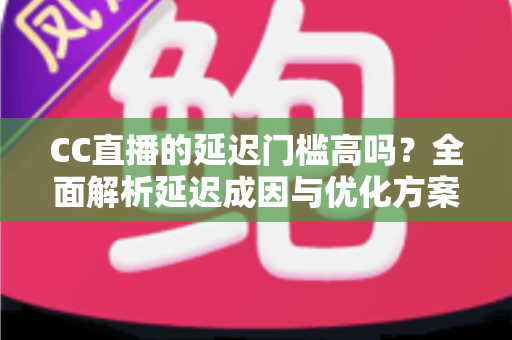 CC直播的延迟门槛高吗？全面解析延迟成因与优化方案，助你打造流畅直播体验