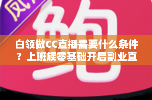 白领做CC直播需要什么条件?上班族零基础开启副业直播的完整入门指南 白领做CC直播需要什么条件?上班族零基础开启副业直播的完整入门指南