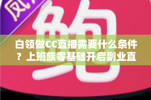 白领做CC直播需要什么条件?上班族零基础开启副业直播的完整入门指南 白领做CC直播需要什么条件?上班族零基础开启副业直播的完整入门指南