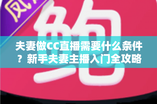 夫妻做CC直播需要什么条件？新手夫妻主播入门全攻略与开播指南
