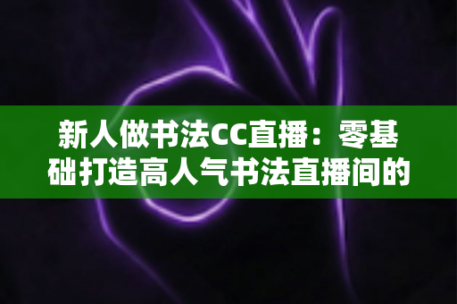 新人做书法CC直播：零基础打造高人气书法直播间的完整实用指南