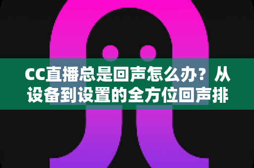CC直播总是回声怎么办？从设备到设置的全方位回声排查与解决指南